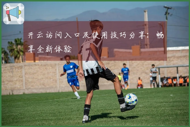 开云访问入口及使用技巧分享：畅享全新体验