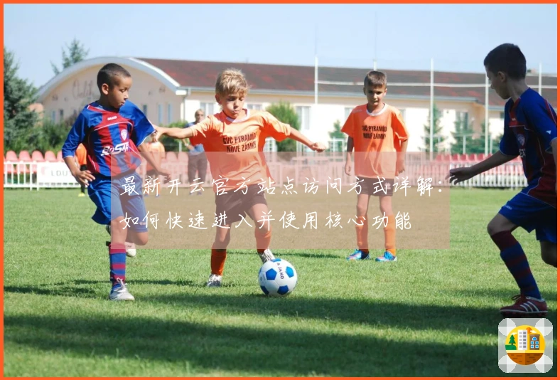 最新开云官方站点访问方式详解:如何快速进入并使用核心功能