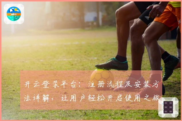 开云登录平台：注册流程及安装方法详解，让用户轻松开启使用之旅
